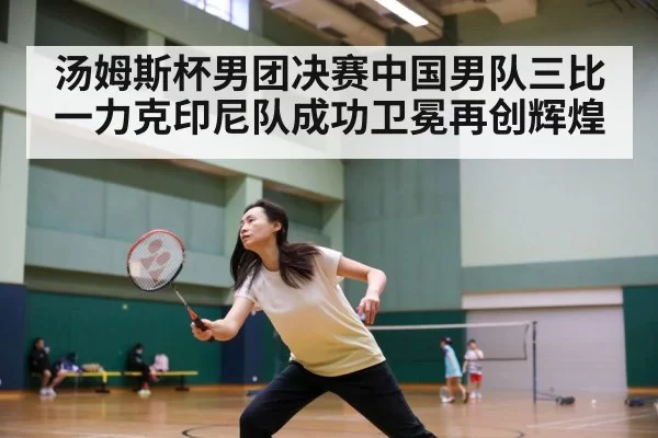 汤姆斯杯男团决赛中国男队三比一力克印尼队成功卫冕再创辉煌