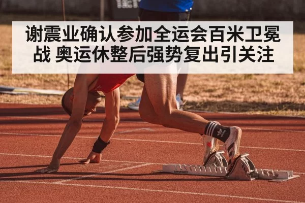 谢震业确认参加全运会百米卫冕战 奥运休整后强势复出引关注