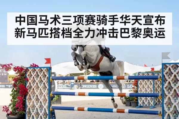 中国马术三项赛骑手华天宣布新马匹搭档全力冲击巴黎奥运