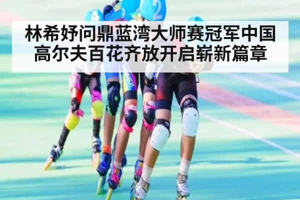 林希妤问鼎蓝湾大师赛冠军中国高尔夫百花齐放开启崭新篇章