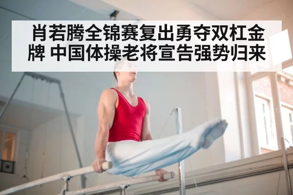 肖若腾全锦赛复出勇夺双杠金牌 中国体操老将宣告强势归来