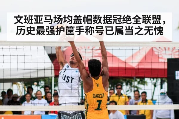 文班亚马场均盖帽数据冠绝全联盟,历史最强护筐手称号已属当之无愧